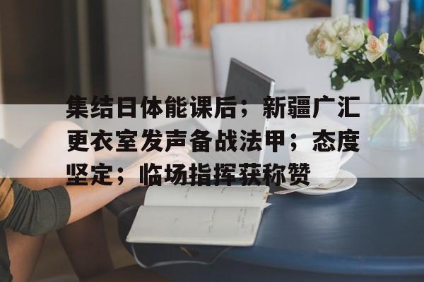 集结日体能课后；新疆广汇更衣室发声备战法甲；态度坚定；临场指挥获称赞的简单介绍-九游
