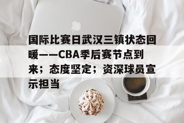 国际比赛日武汉三镇状态回暖——CBA季后赛节点到来；态度坚定；资深球员宣示担当的简单介绍-MK品牌站点